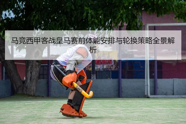 马竞西甲客战皇马赛前体能安排与轮换策略全景解析